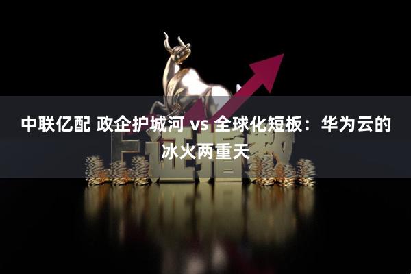 中联亿配 政企护城河 vs 全球化短板：华为云的冰火两重天