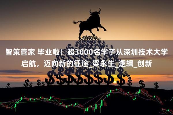 智策管家 毕业啦！超3000名学子从深圳技术大学启航，迈向新的征途_梁永生_逻辑_创新