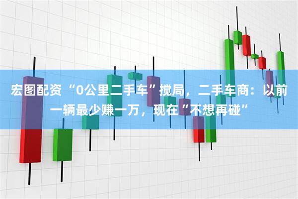 宏图配资 “0公里二手车”搅局，二手车商：以前一辆最少赚一万，现在“不想再碰”