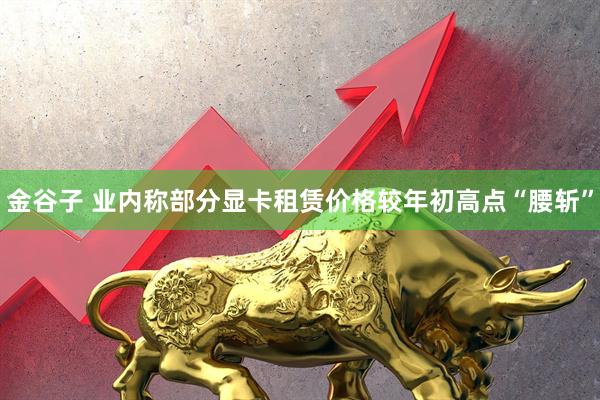 金谷子 业内称部分显卡租赁价格较年初高点“腰斩”