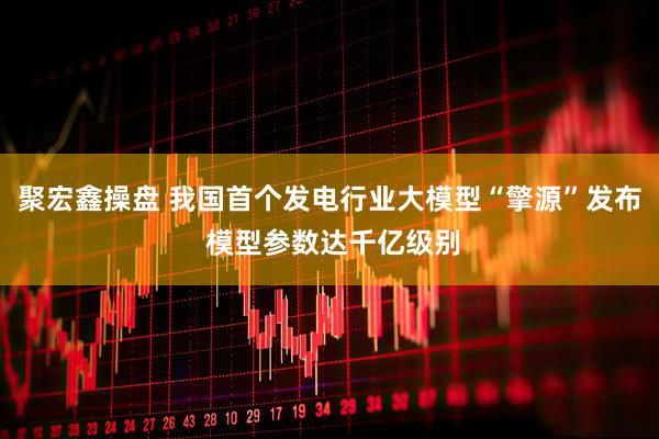 聚宏鑫操盘 我国首个发电行业大模型“擎源”发布 模型参数达千亿级别